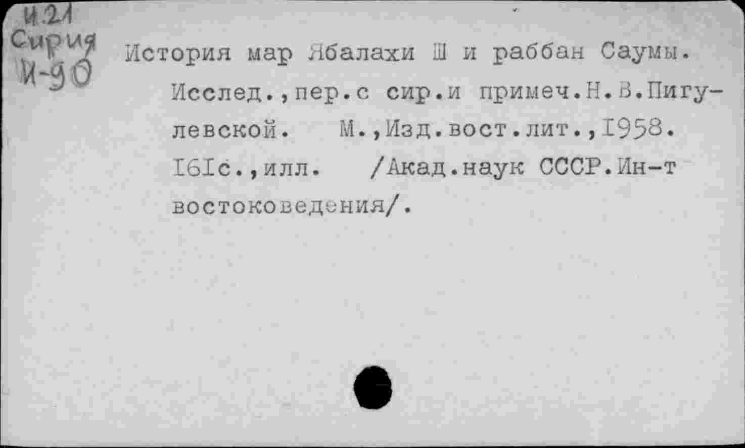 ﻿История мар Ябалахи Ш и раббан Саумы.
Исслед.,пер.с сир.и примеч.Н.В.Пигу-левской. М.,Изд.вост.лит.,1958.
161с.,илл. /Акад.наук СССР.Ин-т востоковедения/.